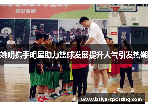 姚明携手明星助力篮球发展提升人气引发热潮